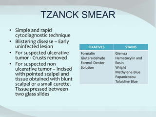 TZANCK SMEAR
• Simple and rapid
cytodiagnostic technique
• Blistering disease – Early
uninfected lesion
• For suspected ulcerative
tumor - Crusts removed
• For suspected non
ulcerative tumor – Incised
with pointed scalpel and
tissue obtained with blunt
scalpel or a small curette.
Tissue pressed between
two glass slides
FIXATIVES STAINS
Formalin
Glutaraldehyde
Formol-Denker
Solution
Giemsa
Hematoxylin and
Eosin
Wright
Methylene Blue
Papanicoaou
Toluidine Blue
 