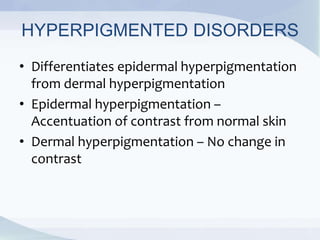 HYPERPIGMENTED DISORDERS
• Differentiates epidermal hyperpigmentation
from dermal hyperpigmentation
• Epidermal hyperpigmentation –
Accentuation of contrast from normal skin
• Dermal hyperpigmentation – No change in
contrast
 