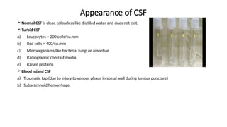 Appearance of CSF
 Normal CSF is clear, colourless like distilled water and does not clot.
 Turbid CSF
a) Leucocytes > 200 cells/cu.mm
b) Red cells > 400/cu.mm
c) Microorganisms like bacteria, fungi or amoebae
d) Radiographic contrast media
e) Raised proteins
 Blood mixed CSF
a) Traumatic tap (due to injury to venous plexus in spinal wall during lumbar puncture)
b) Subarachnoid hemorrhage
 