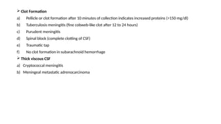  Clot Formation
a) Pellicle or clot formation after 10 minutes of collection indicates increased proteins (>150 mg/dl)
b) Tuberculosis meningitis (fine cobweb-like clot after 12 to 24 hours)
c) Purudent meningitis
d) Spinal block (complete clotting of CSF)
e) Traumatic tap
f) No clot formation in subarachnoid hemorrhage
 Thick viscous CSF
a) Cryptococcal meningitis
b) Meningeal metastatic adrenocarcinoma
 