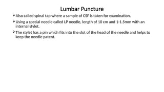 Lumbar Puncture
Also called spinal tap where a sample of CSF is taken for examination.
Using a special needle called LP needle, length of 10 cm and 1-1.5mm with an
internal stylet.
The stylet has a pin which fits into the slot of the head of the needle and helps to
keep the needle patent.
 