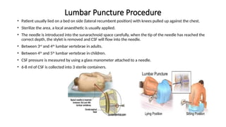 Lumbar Puncture Procedure
• Patient usually lied on a bed on side (lateral recumbent position) with knees pulled up against the chest.
• Sterilize the area, a local anaesthetic is usually applied.
• The needle is introduced into the sunarachnoid space carefully, when the tip of the needle has reached the
correct depth, the stylet is removed and CSF will flow into the needle.
• Between 3rd
and 4th
lumbar vertebrae in adults.
• Between 4th
and 5th
lumbar vertebrae in children.
• CSF pressure is measured by using a glass manometer attached to a needle.
• 6-8 ml of CSF is collected into 3 sterile containers.
 