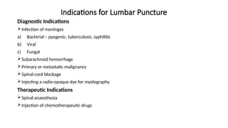 Indications for Lumbar Puncture
Diagnostic Indications
Infection of meninges
a) Bacterial – pyogenic, tuberculosis, syphilitic
b) Viral
c) Fungal
Subarachnoid hemorrhage
Primary or metastatic malignancy
Spinal cord blockage
Injecting a radio-opaque dye for myelography
Therapeutic Indications
Spinal anaesthesia
Injection of chemotherapeutic drugs
 