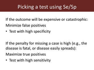 Picking a test using Se/Sp
If the outcome will be expensive or catastrophic:
Minimize false positives
• Test with high specificity
If the penalty for missing a case is high (e.g., the
disease is fatal, or disease easily spreads):
Maximize true positives
• Test with high sensitivity
 