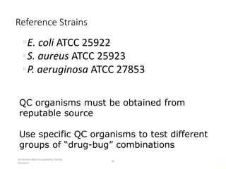 QC Antimicrobial Susceptibility Testing -
Module 8
46
46
Reference Strains
E. coli ATCC 25922
S. aureus ATCC 25923
P. aeruginosa ATCC 27853
QC organisms must be obtained from
reputable source
Use specific QC organisms to test different
groups of “drug-bug” combinations
 