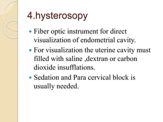 4.hysterosopy
 Fiber optic instrument for direct
visualization of endometrial cavity.
 For visualization the uterine cavity must
filled with saline ,dextran or carbon
dioxide insufflations.
 Sedation and Para cervical block is
usually needed.
 