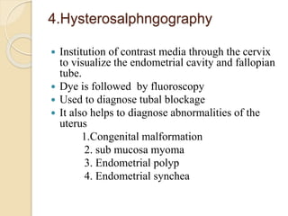 4.Hysterosalphngography
 Institution of contrast media through the cervix
to visualize the endometrial cavity and fallopian
tube.
 Dye is followed by fluoroscopy
 Used to diagnose tubal blockage
 It also helps to diagnose abnormalities of the
uterus
1.Congenital malformation
2. sub mucosa myoma
3. Endometrial polyp
4. Endometrial synchea
 