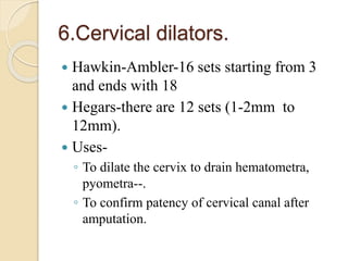6.Cervical dilators.
 Hawkin-Ambler-16 sets starting from 3
and ends with 18
 Hegars-there are 12 sets (1-2mm to
12mm).
 Uses-
◦ To dilate the cervix to drain hematometra,
pyometra--.
◦ To confirm patency of cervical canal after
amputation.
 