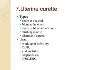 7.Uterine curette
 Types-
• sharp at one end,
• blunt at the other,
• sharp or blunt at both ends,
• flushing curette,
• Sharman's curette.
 Uses.
◦ work up of infertility,
◦ DUB,
◦ endometrites,
◦ suspected ca,
◦ D&C,E&C.
 