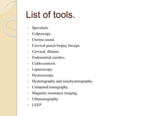 List of tools.
• Speculum.
• Colposcopy.
• Uterine sound.
• Cervical punch biopsy forceps.
• Cervical dilators.
• Endometrial curettes.
• Culdo-centesis.
• Laparoscopy.
• Hysteroscopy.
• Hysterography and sonohysterography.
• Computed tomography.
• Magnetic resonance imaging.
• Ultrasonography.
• LEEP
 