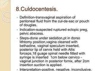 8.Culdocentesis.
• Definition-transvaginal aspiration of
peritoneal fluid from the cul-de-sac or pouch
of douglas.
• Indication-suspected ruptured ectopic preg,
pelvic abscess.
• Steps-done under sedation,pt in dorso
lithtomy position,vagina cleaned with
bethadine, vaginal speculum inserted,
posterior lip of cervix held with Allis
forceps,18 guage spinal needle fitted with
syringe is inserted 1cm below cervico -
vaginal junction in posterior fornix, after 2cm
insertion suction is applied.
• Interpretation-positive, negative, inconclusive.
 
