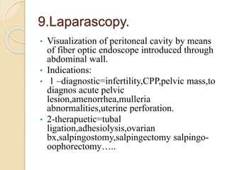 9.Laparascopy.
• Visualization of peritoneal cavity by means
of fiber optic endoscope introduced through
abdominal wall.
• Indications:
• 1 –diagnostic=infertility,CPP,pelvic mass,to
diagnos acute pelvic
lesion,amenorrhea,mulleria
abnormalities,uterine perforation.
• 2-therapuetic=tubal
ligation,adhesiolysis,ovarian
bx,salpingostomy,salpingectomy salpingo-
oophorectomy…..
 