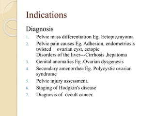 Indications
Diagnosis
1. Pelvic mass differentiation Eg. Ectopic,myoma
2. Pelvic pain causes Eg. Adhesion, endometriosis
twisted ovarian cyst, ectopic
Disorders of the liver---Cirrhosis ,hepatoma
3. Genital anomalies Eg .Ovarian dysgenesis
4. Secondary amenorrhea Eg. Polycystic ovarian
syndrome
5. Pelvic injury assessment.
6. Staging of Hodgkin's disease
7. Diagnosis of occult cancer.
 