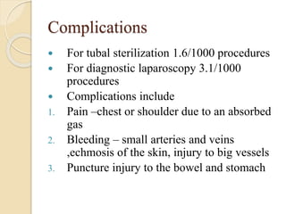 Complications
 For tubal sterilization 1.6/1000 procedures
 For diagnostic laparoscopy 3.1/1000
procedures
 Complications include
1. Pain –chest or shoulder due to an absorbed
gas
2. Bleeding – small arteries and veins
,echmosis of the skin, injury to big vessels
3. Puncture injury to the bowel and stomach
 