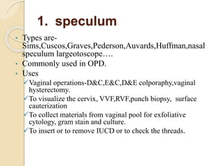 1. speculum
• Types are-
Sims,Cuscos,Graves,Pederson,Auvards,Huffman,nasal
speculum largeotoscope….
• Commonly used in OPD.
• Uses
Vaginal operations-D&C,E&C,D&E colporaphy,vaginal
hysterectomy.
To visualize the cervix, VVF,RVF,punch biopsy, surface
cauterization
To collect materials from vaginal pool for exfoliative
cytology, gram stain and culture.
To insert or to remove IUCD or to check the threads.
 
