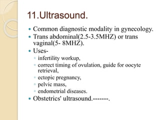 11.Ultrasound.
 Common diagnostic modality in gynecology.
 Trans abdominal(2.5-3.5MHZ) or trans
vaginal(5- 8MHZ).
 Uses-
◦ infertility workup,
◦ correct timing of ovulation, guide for oocyte
retrieval,
◦ ectopic pregnancy,
◦ pelvic mass,
◦ endometrial diseases.
 Obstetrics' ultrasound.-------.
 