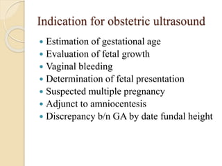 Indication for obstetric ultrasound
 Estimation of gestational age
 Evaluation of fetal growth
 Vaginal bleeding
 Determination of fetal presentation
 Suspected multiple pregnancy
 Adjunct to amniocentesis
 Discrepancy b/n GA by date fundal height
 