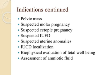Indications continued
 Pelvic mass
 Suspected molar pregnancy
 Suspected ectopic pregnancy
 Suspected IUFD
 Suspected uterine anomalies
 IUCD localization
 Biophysical evaluation of fetal well being
 Assessment of amniotic fluid
 