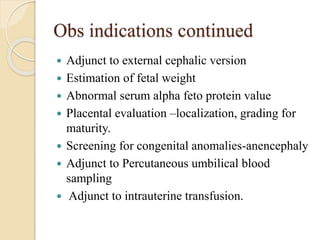 Obs indications continued
 Adjunct to external cephalic version
 Estimation of fetal weight
 Abnormal serum alpha feto protein value
 Placental evaluation –localization, grading for
maturity.
 Screening for congenital anomalies-anencephaly
 Adjunct to Percutaneous umbilical blood
sampling
 Adjunct to intrauterine transfusion.
 