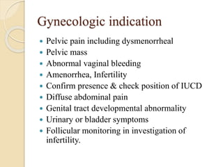 Gynecologic indication
 Pelvic pain including dysmenorrheal
 Pelvic mass
 Abnormal vaginal bleeding
 Amenorrhea, Infertility
 Confirm presence & check position of IUCD
 Diffuse abdominal pain
 Genital tract developmental abnormality
 Urinary or bladder symptoms
 Follicular monitoring in investigation of
infertility.
 