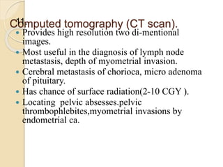 Computed tomography (CT scan).
11.
 Provides high resolution two di-mentional
images.
 Most useful in the diagnosis of lymph node
metastasis, depth of myometrial invasion.
 Cerebral metastasis of chorioca, micro adenoma
of pituitary.
 Has chance of surface radiation(2-10 CGY ).
 Locating pelvic absesses.pelvic
thrombophlebites,myometrial invasions by
endometrial ca.
 