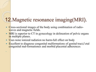 12.Magnetic resonance imaging(MRI).
 Cross-sectional images of the body using combination of radio-
waves and magnetic fields.
 MRI is superior to CT in gynecology in delineation of pelvic organs
in multiple planes.
 Uses none ionized radiation no harm-full effect on body
 Excellent to diagnose congenital malformations of genital tract,f etal
congenital mal-formationes and morbid placental adherences.

 