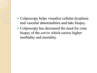  Colposcopy helps visualize cellular dysplasia
and vascular abnormalities and take biopsy.
 Colposcopy has decreased the need for cone
biopsy of the cervix which carries higher
morbidity and mortality.
 