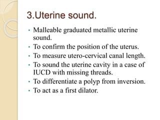3.Uterine sound.
• Malleable graduated metallic uterine
sound.
• To confirm the position of the uterus.
• To measure utero-cervical canal length.
• To sound the uterine cavity in a case of
IUCD with missing threads.
• To differentiate a polyp from inversion.
• To act as a first dilator.
 