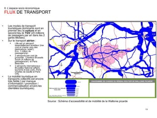 II. L’espace socio économique  FLUX  DE TRANSPORT Les modes de transport touristiques dominants sont en premier lieu la  voiture  et en second lieu le  TGV  (20 millions de passagers par an dans les 2 gares lilloises). Sur le transport  aérien  : Lille est un aéroport essentiellement émetteur ( low cost  et charter vers des destinations ‘soleil’). Env. 1 million de passagers/an. 2 aéroports low cost de proximité : Charleroi Brussels South (4 millions de passagers/an)  et Paris Beauvais. 3 aéroports internationaux : Bruxelles National (affaire, tourisme et low cost), Paris Charles de Gaulle et Paris Orly. La mobilité touristique en transports collectifs est encore très faible ( par manque d’information / promotion / commercialisation envers les clientèles touristiques). Source : Schéma d’accessibilité et de mobilité de la Wallonie picarde 