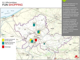 III. L’offre touristique FUN  SHOPPING   Quartier commercial  haut de gamme Quartier commercial  milieu de gamme Destockage Lille est véritablement une destination shopping. Au contraire, le tourisme domestique s’appuie sur le fun shopping  avec des enseignes qui suscitent des déplacements hors des lieux du quotidien (Ikéa, Dadisel,  Superjardin). Les stations touristiques frontalières profitent de l’exotisme de l’étranger, de l’avantage compétitif lié à certains produits (alcools, cigarettes, voitures, plantes…) et de l’ouverture des commerces le dimanche. 