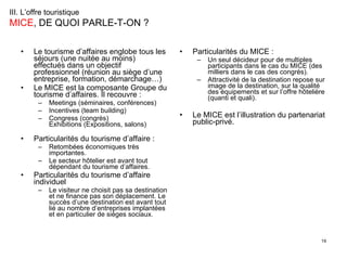 Le tourisme d’affaires englobe tous les séjours (une nuitée au moins) effectués dans un objectif professionnel (réunion au siège d’une entreprise, formation, démarchage…)  Le MICE est la composante Groupe du tourisme d’affaires. Il recouvre :  Meetings (séminaires, conférences) Incentives (team building) Congress (congrès) Exhibitions (Expositions, salons)  Particularités du tourisme d’affaire :  Retombées économiques très importantes. Le secteur hôtelier est avant tout dépendant du tourisme d’affaires. Particularités du tourisme d’affaire individuel  Le visiteur ne choisit pas sa destination et ne finance pas son déplacement. Le succès d’une destination est avant tout lié au nombre d’entreprises implantées et en particulier de sièges sociaux. Particularités du MICE :  Un seul décideur pour de multiples participants dans le cas du MICE (des milliers dans le cas des congrès).  Attractivité de la destination repose sur image de la destination, sur la qualité des équipements et sur l’offre hôtelière (quanti et quali). Le MICE est l’illustration du partenariat public-privé. III. L’offre touristique   MICE , DE QUOI PARLE-T-ON ? 