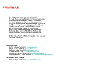 Ce diagnostic ne se veut pas exhaustif. Il s’agit d’une compilation de données provenant de sources diverses et visant à aller à l’essentiel. Il a pour vocation de couvrir le plus largement possible l’ensemble de la problématique touristique de l’Eurométropole en vue d’appuyer les réflexions du Groupe de Travail Thématique Tourisme. Sa structure vise à mettre en exergue des conclusions partagées par les trois versants du territoire et qui serviront à bâtir la stratégie de développement touristique de l’Eurométropole. Cette présentation est accompagnée d’une annexe détaillée par versant. CONTRIBUTEURS : IDETA – Nicolas PLOUVIER -  [email_address]   IDETA – Céline THOMAS -  [email_address]   CDT Nord – Jean DELOTTE –  [email_address]   OT Lille – Bruno GOVAL -  [email_address] Ville de Lille – Anne LE GUILLERM –  [email_address]   Toerism Leiestreek – Dieter DEPRAETER -  [email_address]   COORDINATION DU GROUPE : Eurométropole - Els OYAERT -  [email_address]   PREAMBULE 