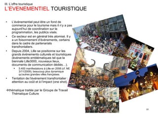 III. L’offre touristique L’EVENEMENTIEL  TOURISTIQUE L’événementiel peut être un fond de commerce pour le tourisme mais il n’y a pas aujourd’hui de coordination sur la programmation, les publics visés. Ce secteur est en général très atomisé. Il y a un foisonnement d’événements, certains dans le cadre de partenariats transfrontaliers. Depuis 2004, Lille se positionne sur les grands événements culturels et touristiques (événements emblématiques tel que la biennale Lille3000, nouveaux lieux, documents de communication dédiés…).  5.400 manifestations à Lille en 2008 (cf. NE 3/11/2009), beaucoup plus dynamique qu’autres grandes villes françaises. Tentation de l’événement transfrontalier : attention au coût et à l’impact (one shot).  thématique traitée par le Groupe de Travail Thématique Culture 