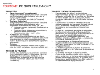 DEFINITIONS Excursionnisme (l’excursionniste) = déplacement hors de l’environnement habituel à des fins de loisirs, pour affaires ou autre sur la journée (sans nuitée).  (cf. OMT Organisation Mondiale du Tourisme) Tourisme (le touriste) = déplacement hors de l’environnement habituel à des fins de loisirs, pour affaires ou autre engendrant au minimum une nuitée. (cf. OMT) Tourisme d’agrément : déplacement touristique dans le cadre des loisirs. Tourisme d’affaires : déplacement touristique dans le cadre d’une activité professionnelle. Tourisme de court séjour : une à 3 nuitées Nuitées  (déf. de l’INSEE) =  nombre total de nuits passées par les clients dans un établissement (deux personnes séjournant trois nuits dans un hôtel comptent ainsi pour six nuitées de même que six personnes ne séjournant qu'une nuit.) Arrivées = nombres de personnes entrant dans un pays pour des motifs touristiques (agrément, affaire, etc.) RECENCE DU TOURISME C’est la côte (stations), qui a généré les premières pratiques touristiques sur nos territoires. La sortie du triptyque mer-campagne-montagne et la généralisation du tourisme à tous les types de territoire, notamment urbains, est très récente (années 90). GRANDES TENDANCES (megatrends) Fragmentation des séjours en de multiples déplacements de quelques jours (courts séjours), accélérée, en France, par le passage aux semaines de travail de 35h. On part plus souvent, moins longtemps, moins loin, et on se décide en dernière minute. L’explosion du tourisme de ville liée aux courts séjours mais aussi aux transports à grande vitesse (TGV), au low cost (aérien et de plus en plus ferroviaire) et au renouvellement des centres urbains. Le rejet de l’assimilation à la figure de « touriste », la recherche d’authenticité, de la singularité de l’expérience, du voyage et de la rencontre MAIS en toute sécurité et confort (développement exponentiel de l’hébergement de qualité chez l’habitant (chambres d’hôtes, gîtes…), mutation du tourisme de masse en groupe…) La perméabilité de la frontière entre tourisme d’agrément et tourisme d’affaires (on consulte son Blackberry en vacances, on visite un musée lors de voyages d’affaires) Le Yield management : la fixation du prix d’une prestation selon la loi de l’offre et de la demande en temps réel. Le tourisme est déjà le plus gros business d’internet. La révolution mobile est en marche. Autres tendances : le tourisme responsable (surtout pour les déplacement nord-sud), le tourisme vert, l’exigence de qualité et de services (liée également au vieillissement de la population), etc. Introduction TOURISME , DE QUOI PARLE-T-ON ? 