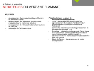 V. Acteurs et stratégies  STRATEGIES  DU VERSANT FLAMAND __ Pôles touristiques en cours de structuration/développement : - Ypres : réaménagement (scénographie) et agrandissement du Musée In Flanders Fields + réaménagement du Domaine Provincial De Palingbeek - Zonnebeke : réaménagement et agrandissement du Musée Passchendaele 1917 - Poperinge : valorisation du lien entre le Talbot House et le Lyssenthoek Cemetry et développement d’un centre d’interprétation pour le cimetière + développement d’un réseau de sentiers balade balisé avec des nœuds - Monts de Flandre : réaménagement du centre d’interprétation WESTHOEK - développement d’un réseau touristique « Mémoire de la Grande Guerre » - développement des possibilités de randonnées avec accent sur le cyclisme et la balade  - développement de l’offre d’attractions hors tourisme de mémoire - valorisation de l’art de vivre local 
