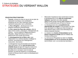 V. Acteurs et stratégies  STRATEGIES  DU VERSANT WALLON __ Réinventer l’expérience de la randonnée à travers le développement d’une  offre de randonnées ludiques , apportant une valeur ajoutée différenciante (projet interreg INNO RANDO POUR TOUS en partenariat avec le Nord et l’Aisne) ; Le développement de la  compétitivité des pépiniéristes de Lesdain , la structuration de l’offre et la valorisation du village pour faire émerger un pôle attractif majeur autour de la thématique des arbres et plantes diverses ; La création d’un  Centre d’interprétation sur le bassin industriel et textile  dans le Château des Comtes de Mouscron. Le mémorial de Ploegsteert se dote d’un  Centre d’interprétation sur sur le tourisme de mémoire  dont le thème  est « La vie dans les tranchées ». POLES EN STRUCTURATION : Tournai , à travers la mise en œuvre de son plan de valorisation touristique et la revitalisation ambitieuse de son cœur historique (quartier cathédral+restauration de la cathédrale) ; Le  Parc d’Enghien  : développement d’une politique ambitieuse d’événementiel ; Le  Parc naturel du Pays des collines , pôle de séjour terroir (rando, producteurs, hébergements de charme…) et son projet de Village gourmand à Ellezelles, village thématique autour de la gastronomie sous toutes ses formes ; Le  développement de la filière vélo , avec l’élaboration d’un schéma directeur (maillage du territoire, raccordement de l’hébergement, restauration, des loisirs) ; L’aménagement et la structuration de l’ancienne Ligne ferroviaire n°87 en  axe de loisirs et de mobilité douce  (la ligne 87 longe les monts et la frontière avec le territoire flamand) entre Lille et Bruxelles et en connexion avec le canal de Roubaix, le canal de l’Espierre, le canal Bossuit-Coutrai et l’Escaut dans le cadre du développement du fluvestre ; 
