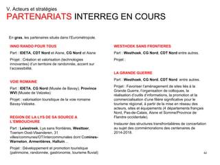 V. Acteurs et stratégies  PARTENARIATS  INTERREG EN COURS INNO RANDO POUR TOUS   Part :  IDETA ,  CDT Nord  et Aisne,  CG Nord  et Aisne Projet : Création et valorisation (technologies innovantes) d’un territoire de randonnée, accent sur l’accessibilité. VOIE ROMAINE   Part :  IDETA ,  CG Nord  (Musée de Bavay),  Province WVI  (Musée de Velzeke) Projet : valorisation toursitique de la voie romaine Bavay-Velzeke. REGION DE LA LYS DE SA SOURCE A L’EMBOUCHURE Part :  Leiestreek , Lys sans frontières,  Westtoer , Toerism Oost-Vlaanderen, 31 villes/communes/OT/intercommunales dont Co mines-Warneton ,  Armentières ,  Halluin … Projet : Développement et promotion touristique (patrimoine, randonnée, gastronomie, tourisme fluvial) WESTHOEK SANS FRONTIERES   Part :  Westhoek ,  CG Nord ,  CDT Nord  entre autres. Projet : LA GRANDE GUERRE   Part :  Westhoek ,  CG Nord ,  CDT Nord   entre autres. Projet : Favoriser l’aménagement de sites liés à la Grande Guerre, l’organisation de colloques, la réalisation d’outils d’informations, la promotion et la commercialisation d’une filière significative pour le tourisme régional, à partir de la mise en réseau des acteurs, sites et équipements (4 départements français Nord, Pas-de-Calais, Aisne et Somme/Province de Flandre occidentale). Instaurer des structures transfrontalières de concertation au sujet des commémorations des centenaires de 2014-2018. En  gras , les partenaires situés dans l’Eurométropole. 