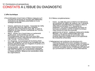 VI. Conclusions et perspectives  CONSTATS  A L’ISSUE DU DIAGNOSTIC L’offre touristique L’Eurométropole s’inscrit dans 4 filières majeures qu’il convient de structurer en fonction des différentes motivations de clientèles potentielles et d’une stratégie territoriale : histoire, patrimoine et musées : l’essentiel de l’offre se concentre dans les villes avec toutefois quelques sites d’importance hors ville. A noter la présence de sites Unesco (cathédrale de Tournai, beffrois, géants). MICE : secteur qui s’inscrit dans un partenariat public-privé, concurrentiel au sein de l’Eurométropole mais qui doit s’unir pour être compétitif au niveau international notamment entre Lille, Kortrijk, Tournai et Mons. fun shopping : il accompagne le tourisme urbain pour Lille, Kortrijk et Tournai et se complète par des centres spécifiques liés aux magasins d’usines ou à la frontière franco-belge. événementiels : secteur atomisé, foisonnement de manifestations grâce à un mouvement associatif très riche. Quelques gros événements spécifiques à chaque territoire. Absence de coordination entre les organisateurs. Et 2 filières complémentaires :  loisirs : au-delà des parcs à thème et d’attractions qui avoisinent le million de visiteurs, les 3 versants développent actuellement leurs réseaux vélos et offres de promenades VTC, équestres et pédestres. Les autres équipements de loisirs ne sont pas considérés comme d’intérêt touristique mais comme du loisir de proximité. gastronomie et terroir : quelques restaurants étoilés Michelin, une cuisine traditionnelle dans des ambiances chaleureuses et conviviales, des produits régionaux traditionnels et une spécificité : les brasseries artisanales. L’hébergement est conforme à la structure et à l’économie du territoire (avec toutefois une sous capacité hôtelière sur le versant wallon et l’absence d’hôtels gros porteurs) et classique en regard de certaines nouvelles formes d’hébergement alternatif qui commencent à naître au niveau international. 