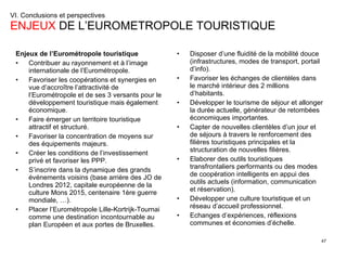 VI. Conclusions et perspectives  ENJEUX  DE L’EUROMETROPOLE TOURISTIQUE Enjeux de l’Eurométropole touristique Contribuer au rayonnement et à l’image internationale de l’Eurométropole. Favoriser les coopérations et synergies en vue d’accroître l’attractivité de l’Eurométropole et de ses 3 versants pour le développement touristique mais également économique. Faire émerger un territoire touristique attractif et structuré. Favoriser la concentration de moyens sur des équipements majeurs. Créer les conditions de l’investissement privé et favoriser les PPP. S’inscrire dans la dynamique des grands événements voisins (base arrière des JO de Londres 2012, capitale européenne de la culture Mons 2015, centenaire 1ère guerre mondiale, …). Placer l’Eurométropole Lille-Kortrijk-Tournai comme une destination incontournable au plan Européen et aux portes de Bruxelles. Disposer d’une fluidité de la mobilité douce  (infrastructures, modes de transport, portail d’info). Favoriser les échanges de clientèles dans le marché intérieur des 2 millions d’habitants. Développer le tourisme de séjour et allonger la durée actuelle, générateur de retombées économiques importantes. Capter de nouvelles clientèles d’un jour et de séjours à travers le renforcement des filières touristiques principales et la structuration de nouvelles filières. Elaborer des outils touristiques transfrontaliers performants ou des modes de coopération intelligents en appui des outils actuels (information, communication et réservation).  Développer une culture touristique et un réseau d’accueil professionnel. Echanges d’expériences, réflexions communes et économies d’échelle. 