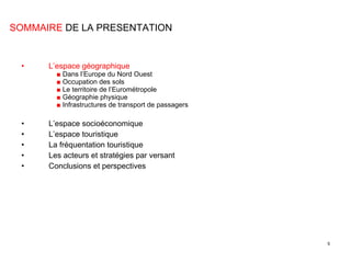 L’espace géographique ■  Dans l’Europe du Nord Ouest ■  Occupation des sols ■  Le territoire de l’Eurométropole ■  Géographie physique ■  Infrastructures de transport de passagers L’espace socioéconomique L’espace touristique La fréquentation touristique Les acteurs et stratégies par versant Conclusions et perspectives SOMMAIRE  DE LA PRESENTATION 