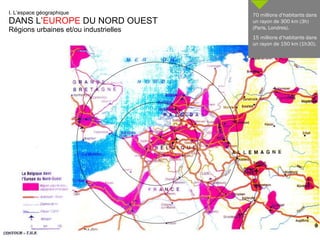 I. L’espace géographique DANS L’ EUROPE  DU NORD OUEST Régions urbaines et/ou industrielles 70 millions d’habitants dans un rayon de 300 km (3h) (Paris, Londres). 15 millions d’habitants dans un rayon de 150 km (1h30). 