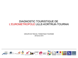 DIAGNOSTIC TOURISTIQUE DE   L’EUROMETROPOLE  LILLE-KORTRIJK-TOURNAI GROUPE DE TRAVAIL THEMATIQUE TOURISME 26 février 2010 