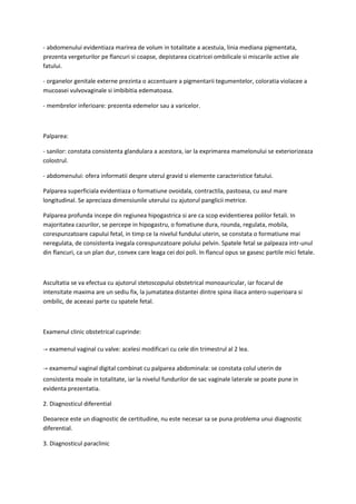 - abdomenului evidentiaza marirea de volum in totalitate a acestuia, linia mediana pigmentata,
prezenta vergeturilor pe flancuri si coapse, depistarea cicatricei ombilicale si miscarile active ale
fatului.
- organelor genitale externe prezinta o accentuare a pigmentarii tegumentelor, coloratia violacee a
mucoasei vulvovaginale si imbibitia edematoasa.
- membrelor inferioare: prezenta edemelor sau a varicelor.
Palparea:
- sanilor: constata consistenta glandulara a acestora, iar la exprimarea mamelonului se exteriorizeaza
colostrul.
- abdomenului: ofera informatii despre uterul gravid si elemente caracteristice fatului.
Palparea superficiala evidentiaza o formatiune ovoidala, contractila, pastoasa, cu axul mare
longitudinal. Se apreciaza dimensiunile uterului cu ajutorul panglicii metrice.
Palparea profunda incepe din regiunea hipogastrica si are ca scop evidentierea polilor fetali. In
majoritatea cazurilor, se percepe in hipogastru, o fomatiune dura, rounda, regulata, mobila,
corespunzatoare capului fetal, in timp ce la nivelul fundului uterin, se constata o formatiune mai
neregulata, de consistenta inegala corespunzatoare polului pelvin. Spatele fetal se palpeaza intr-unul
din flancuri, ca un plan dur, convex care leaga cei doi poli. In flancul opus se gasesc partile mici fetale.
Ascultatia se va efectua cu ajutorul stetoscopului obstetrical monoauricular, iar focarul de
intensitate maxima are un sediu fix, la jumatatea distantei dintre spina iliaca antero-superioara si
ombilic, de aceeasi parte cu spatele fetal.
Examenul clinic obstetrical cuprinde:
→ examenul vaginal cu valve: acelesi modificari cu cele din trimestrul al 2 lea.
→ examemul vaginal digital combinat cu palparea abdominala: se constata colul uterin de
consistenta moale in totalitate, iar la nivelul fundurilor de sac vaginale laterale se poate pune in
evidenta prezentatia.
2. Diagnosticul diferential
Deoarece este un diagnostic de certitudine, nu este necesar sa se puna problema unui diagnostic
diferential.
3. Diagnosticul paraclinic
 