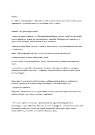 Percutia:
Va evidentia matitatea pe linia mediana la nivelul formatiunii descrise si sonoritate pe flancuri, dar
aceasta parte a examenului clinic este rar folosita in practica curenta.
Examenul clinic ginecologic cuprinde:
→ examenul vaginal cu valvele: ce evalueaza coloratia violacee a mucoasei vaginale si exocervicale,
leucoree abundenta, lipsa caracterelor patologice si aspectul orificiului extern al colului uterin ce
apare circular la nulipare, iar la multipare, in fanta transversala.
→ examenul vaginal digital combinat cu palparea abdominala va fi efectuat dupa golirea in prealabil
a vezicii urinare.
Acesta evidentiaza modificarile care survin la cele trei segmente ale uterului gravid:
- colul uterin: marit de volum, de consistenta moale.
- istmul: ramolit, da senzatie de balans a uterului in jurul istmului la palparea bimanuala (semn
Hegar).
- corpul uterin: consistenta moale, pastoasa, globulos la palparea prin fundurile de sac vaginale
laterale (semnul Noble). Se constata i o inegalitate de dimensiuni intre cele doua coarne uterine
(semnul Piskacek).
Diagnosticul de sarcina in primul trimestru este unul de probabilitate de aceea sunt necesare
diagnosticele diferentiale si examinarile paraclinice pentru precizarea diagnosticului.
2. Diagnosticul diferential
Diagnosticul diferential este foarte important de luat in discutie mai ales in primele saptamani de
gestatie, perioada in care uterul este inca un organ pelvin.
→ Amenoreea hiperhormonala: este o patologie intalnita in perioadele de pubertate si
premenopauza si este determinata de excesul de hormoni estrogenici a caror actiuni nu mai poate fi
contracarata de cantitatea evident mai mica de progesteroni. Uterul prezita volum normal,
consistenta ferma, iar celelalte semne pozitive de sarcina lipsesc.
 