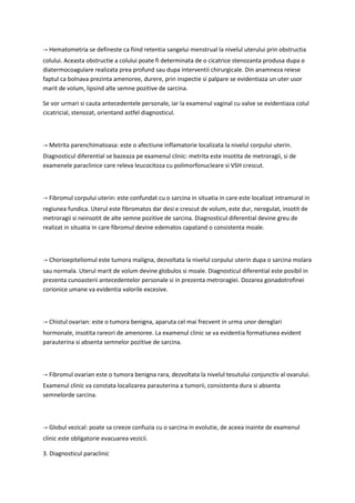→ Hematometria se defineste ca fiind retentia sangelui menstrual la nivelul uterului prin obstructia
colului. Aceasta obstructie a colului poate fi determinata de o cicatrice stenozanta produsa dupa o
diatermocoagulare realizata prea profund sau dupa interventii chirurgicale. Din anamneza reiese
faptul ca bolnava prezinta amenoree, durere, prin inspectie si palpare se evidentiaza un uter usor
marit de volum, lipsind alte semne pozitive de sarcina.
Se vor urmari si cauta antecedentele personale, iar la examenul vaginal cu valve se evidentiaza colul
cicatricial, stenozat, orientand astfel diagnosticul.
→ Metrita parenchimatoasa: este o afectiune inflamatorie localizata la nivelul corpului uterin.
Diagnosticul diferential se bazeaza pe examenul clinic: metrita este insotita de metroragii, si de
examenele paraclinice care releva leucocitoza cu polimorfonucleare si VSH crescut.
→ Fibromul corpului uterin: este confundat cu o sarcina in situatia in care este localizat intramural in
regiunea fundica. Uterul este fibromatos dar desi e crescut de volum, este dur, neregulat, insotit de
metroragii si neinsotit de alte semne pozitive de sarcina. Diagnosticul diferential devine greu de
realizat in situatia in care fibromul devine edematos capatand o consistenta moale.
→ Chorioepiteliomul este tumora maligna, dezvoltata la nivelul corpului uterin dupa o sarcina molara
sau normala. Uterul marit de volum devine globulos si moale. Diagnosticul diferential este posibil in
prezenta cunoasterii antecedentelor personale si in prezenta metroragiei. Dozarea gonadotrofinei
corionice umane va evidentia valorile excesive.
→ Chistul ovarian: este o tumora benigna, aparuta cel mai frecvent in urma unor dereglari
hormonale, insotita rareori de amenoree. La examenul clinic se va evidentia formatiunea evident
parauterina si absenta semnelor pozitive de sarcina.
→ Fibromul ovarian este o tumora benigna rara, dezvoltata la nivelul tesutului conjunctiv al ovarului.
Examenul clinic va constata localizarea parauterina a tumorii, consistenta dura si absenta
semnelorde sarcina.
→ Globul vezical: poate sa creeze confuzia cu o sarcina in evolutie, de aceea inainte de examenul
clinic este obligatorie evacuarea vezicii.
3. Diagnosticul paraclinic
 
