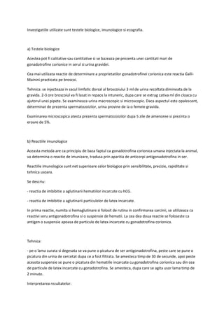 Investigatiile utilizate sunt testele biologice, imunologice si ecografia.
a) Testele biologice
Acestea pot fi calitative sau cantitative si se bazeaza pe prezenta unei cantitati mari de
gonadotrofine corionice in serul si urina gravidei.
Cea mai utilizata reactie de determinare a proprietatilor gonadotrofinei corionica este reactia Galli-
Mainini practicata pe broscoi.
Tehnica: se injecteaza in sacul limfatic dorsal al broscoiului 3 ml de urina recoltata dimineata de la
gravida. 2-3 ore broscoiul va fi lasat in repaos la intuneric, dupa care se extrag cativa ml din cloaca cu
ajutorul unei pipete. Se examineaza urina macroscopic si microscopic. Daca aspectul este opalescent,
determinat de prezenta spermatozoizilor, urina provine de la o femeie gravida.
Examinarea microscopica atesta prezenta spermatozoizilor dupa 5 zile de amenoree si prezinta o
eroare de 5%.
b) Reactiile imunologice
Aceasta metoda are ca principiu de baza faptul ca gonadotrofina corionica umana injectata la animal,
va determina o reactie de imunizare, tradusa prin aparitia de anticorpi antigonadotrofina in ser.
Reactiile imunologice sunt net superioare celor biologice prin sensibilitate, precizie, rapiditate si
tehnica usoara.
Se descriu:
- reactia de imbibitie a aglutinarii hematiilor incarcate cu hCG.
- reactia de imbibitie a aglutinarii particulelor de latex incarcate.
In prima reactie, numita si hemaglutinare si folosit de rutina in confirmarea sarcinii, se utilizeaza ca
reactivi seru antigonadotrofina si o suspensie de hematii. La cea dea doua reactie se foloseste ca
antigen o suspensie apoasa de particule de latex incarcate cu gonadotrofina corionica.
Tehnica:
- pe o lama curata si degesata se va pune o picatura de ser antigonadotrofina, peste care se pune o
picatura din urina de cercetat dupa ce a fost filtrata. Se amesteca timp de 30 de secunde, apoi peste
aceasta suspensie se pune o picatura din hematiile incarcate cu gonadotrofina corionica sau din cea
de particule de latex incarcate cu gonadotrofina. Se amesteca, dupa care se agita usor lama timp de
2 minute.
Interpretarea rezultatelor:
 