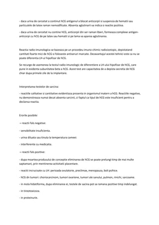 - daca urina de cercetat a continut hCG antigenul a blocat anticorpii si suspensia de hematii sau
particulele de latex raman nemodificate. Absenta aglutinarii va indica o reactie pozitiva.
- daca urina de cercetat nu contine hCG, anticorpii din ser raman liberi, formeaza complexe antigen-
anticorpi cu hCG de pe latex sau hematii si pe lama va aparea aglutinarea.
Reactia radio-imunologica se bazeaza pe un procedeu imuno-chimic radioizotopic, depistatand
cantitati foarte mici de hCG si foloseste antiseruri marcate. Dezavantajul acestei tehnici este ca nu se
poate diferentia LH-ul hipofizar de hCG.
Se recurge de asemenea la testul radio-imunologic de diferentiere a LH-ului hipofizar de hCG, care
pune in evidenta subunitatea beta a hCG. Acest test are capacitatea de a depista secretia de hCG
chiar dupa primele zile de la implantare.
Interpretarea testelor de sarcina:
- reactiile calitative si cantitative evidentiaza prezenta in organismul matern a hCG. Reactiile negative,
nu demonstreaza numai decat absenta sarcinii, ci faptul ca tipul de hCG este insuficient pentru a
declansa reactia.
Erorile posibile:
→ reactii fals negative:
- sensibilitate insuficienta.
- urina diluata sau tinuta la temperatura cameei.
- interferente cu medicatia.
→ reactii fals pozitive:
- dupa moartea produsului de conceptie eliminarea de hCG se poate prelungi timp de mai multe
saptamani, prin mentinerea activitatii placentare.
- reactii incrucisate cu LH: perioada ovulatorie, preclimax, menopauza, boli psihice.
- hCG dn tumori: choriocarcinom, tumori ovariene, tumori ale sanului, pulmon, rinichi, sarcoame.
- in mola hidatiforma, dupa eliminarea ei, testele de sacina pot sa ramana pozitive timp indelungat.
- in tireotoxicoza.
- in proteinurie.
 