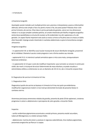 - in hematurie.
c) Examenul ecografic
Avantajele acestei metode sunt multiple printre care: precizia si interpretarea usoara a informatiilor
obtinute, tehnica este simpla si fara risc pentru mama si fat, de aceea poate fi folosita chiar si din
primul trimestru de sarcina. Chiar daca in prima perioada de gestatie, uterul are inca dimensiuni
reduse si nu ocupa complet cavitatea pelvina, iar ansele intestinale pot falsifica imaginea ecografica
exista totusi posibilitatea ca structurile ovulare sa fie evidentiate inca din saptamana a 4-a de
gestatie. Un aspect foarte important este acela ca vezica urinara sa fie plina ceea ce creaza un dublu
efect favorabil: impinge ansele intestinale in cavitatea abdominala si ajuta la transmiterea energiei
ultrasonice.
Imaginea ecografica:
- in saptamanile 4-8: se identifica sacul ovular inconjurat de ecouri distribuite neregulat, provenind
de la trofoblast. Diametrul sacului creste progresiv si are o forma ovalara sau rotunda.
- saptamanile 9-11: in interiorul cavitatii amniotice apare o mica zona mata, corespunzatoare
butonului embrionar.
- in saptamanile 12-13 apar o serie de modificari importante: sacul amniotic va ramane in continuare
vizibil, dar marit si inconjurat de ecouri determinate de masa vilozitara, se poate vizualiza si
extremitatea cefalica a embrionului ce are un diametru de 10-12 cm, dar si miscarile corpului fetal.
B. Diagnosticul de sarcina in trimestrul al II-lea
1. Diagnosticul clinic
Diagnosticul pozitiv de sarcina se bazeaza in trimestrul al II-lea mai putin pe evidentierea
modificarilor organismului matern si mai mult pe elementele furnizate de prezenta fatului in
cavitatea uterina.
Anamneza precizeaza amenoreea relatata de gravida, prezenta de peste 20 de saptamani, cresterea
progresiva in volum a abdomenului si perceperea de catre gravida a miscarilor fetale.
Inspectia:
- sanilor evidentiaza pigmentarea accentuata a areolei primare, prezenta areolei secundare,
tuberculii Montgomery si a retelei venoase Haller.
- abdomenului: marirea de volum a acestuia in regiunea subombilicala, linia mediana pigmentata,
prezentata vergeturilor pe flancuri si coapse.
 