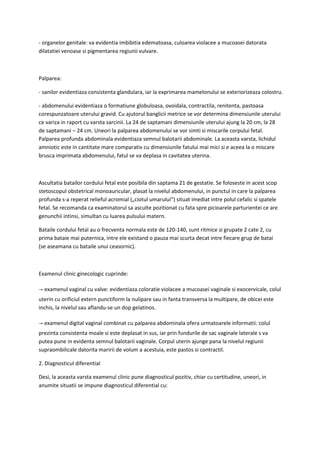 - organelor genitale: va evidentia imbibitia edematoasa, culoarea violacee a mucoasei datorata
dilatatiei venoase si pigmentarea regiunii vulvare.
Palparea:
- sanilor evidentiaza consistenta glandulara, iar la exprimarea mamelonului se exteriorizeaza colostru.
- abdomenului evidentiaza o formatiune globuloasa, ovoidala, contractila, renitenta, pastoasa
corespunzatoare uterului gravid. Cu ajutorul banglicii metrice se vor determina dimensiunile uterului
ce variza in raport cu varsta sarcinii. La 24 de saptamani dimensiunile uterului ajung la 20 cm, la 28
de saptamani – 24 cm. Uneori la palparea abdomenului se vor simti si miscarile corpului fetal.
Palparea profunda abdominala evidentiaza semnul balotarii abdominale. La aceasta varsta, lichidul
amniotic este in cantitate mare comparativ cu dimensiunile fatului mai mici si e aceea la o miscare
brusca imprimata abdomenului, fatul se va deplasa in cavitatea uterina.
Ascultatia batailor cordului fetal este posibila din saptama 21 de gestatie. Se foloseste in acest scop
stetoscopul obstetrical monoauricular, plasat la nivelul abdomenului, in punctul in care la palparea
profunda s-a reperat relieful acromial („ciotul umarului”) situat imediat intre polul cefalic si spatele
fetal. Se recomanda ca examinatorul sa asculte pozitionat cu fata spre picioarele parturientei ce are
genunchii intinsi, simultan cu luarea pulsului matern.
Bataile cordului fetal au o frecventa normala este de 120-140, sunt ritmice si grupate 2 cate 2, cu
prima bataie mai puternica, intre ele existand o pauza mai scurta decat intre fiecare grup de batai
(se aseamana cu bataile unui ceasornic).
Examenul clinic ginecologic cuprinde:
→ examenul vaginal cu valve: evidentiaza coloratie violacee a mucoasei vaginale si exocervicale, colul
uterin cu orificiul extern punctiform la nulipare sau in fanta transversa la multipare, de obicei este
inchis, la nivelul sau aflandu-se un dop gelatinos.
→ examenul digital vaginal combinat cu palparea abdominala ofera urmatoarele informatii: colul
prezinta consistenta moale si este deplasat in sus, iar prin fundurile de sac vaginale laterale s va
putea pune in evidenta semnul balotarii vaginale. Corpul uterin ajunge pana la nivelul regiunii
supraombilicale datorita maririi de volum a acestuia, este pastos si contractil.
2. Diagnosticul diferential
Desi, la aceasta varsta examenul clinic pune diagnosticul pozitiv, chiar cu certitudine, uneori, in
anumite situatii se impune diagnosticul diferential cu:
 