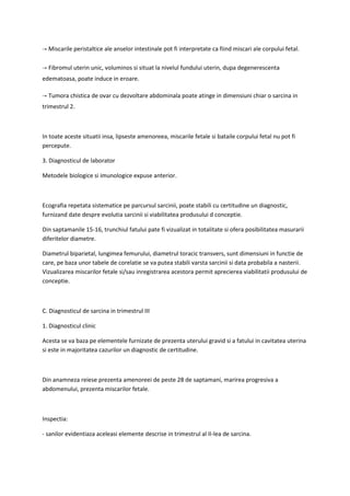 → Miscarile peristaltice ale anselor intestinale pot fi interpretate ca fiind miscari ale corpului fetal.
→ Fibromul uterin unic, voluminos si situat la nivelul fundului uterin, dupa degenerescenta
edematoasa, poate induce in eroare.
→ Tumora chistica de ovar cu dezvoltare abdominala poate atinge in dimensiuni chiar o sarcina in
trimestrul 2.
In toate aceste situatii insa, lipseste amenoreea, miscarile fetale si bataile corpului fetal nu pot fi
percepute.
3. Diagnosticul de laborator
Metodele biologice si imunologice expuse anterior.
Ecografia repetata sistematice pe parcursul sarcinii, poate stabili cu certitudine un diagnostic,
furnizand date despre evolutia sarcinii si viabilitatea produsului d conceptie.
Din saptamanile 15-16, trunchiul fatului pate fi vizualizat in totalitate si ofera posibilitatea masurarii
diferitelor diametre.
Diametrul biparietal, lungimea femurului, diametrul toracic transvers, sunt dimensiuni in functie de
care, pe baza unor tabele de corelatie se va putea stabili varsta sarcinii si data probabila a nasterii.
Vizualizarea miscarilor fetale si/sau inregistrarea acestora permit aprecierea viabilitatii produsului de
conceptie.
C. Diagnosticul de sarcina in trimestrul III
1. Diagnosticul clinic
Acesta se va baza pe elementele furnizate de prezenta uterului gravid si a fatului in cavitatea uterina
si este in majoritatea cazurilor un diagnostic de certitudine.
Din anamneza reiese prezenta amenoreei de peste 28 de saptamani, marirea progresiva a
abdomenului, prezenta miscarilor fetale.
Inspectia:
- sanilor evidentiaza aceleasi elemente descrise in trimestrul al II-lea de sarcina.
 